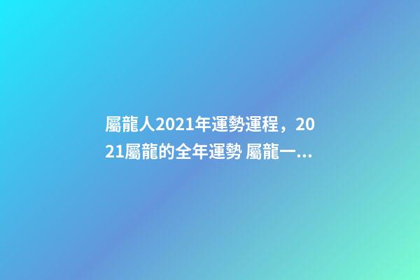 屬龍人2021年運勢運程，2021屬龍的全年運勢 屬龍一生運勢及運程-第1張-觀點-玄機派